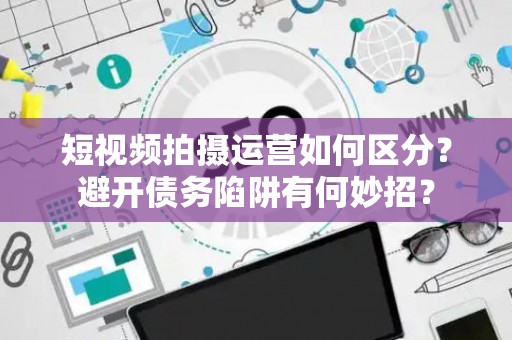 短视频拍摄运营如何区分？避开债务陷阱有何妙招？