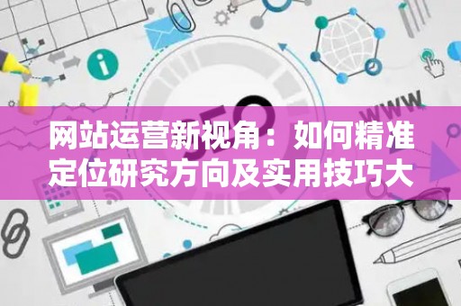 网站运营新视角:如何精准定位研究方向及实用技巧大放送 网站运营新视角:如何精准定位研究方向及实用技巧大放送