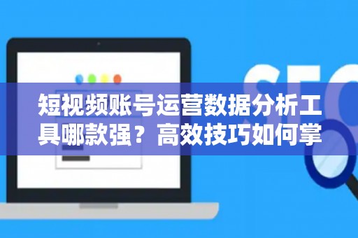 短视频账号运营数据分析工具哪款强？高效技巧如何掌握？