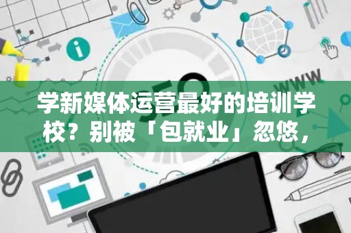 学新媒体运营最好的培训学校?别被「包就业」忽悠,三招拆穿真假 学新媒体运营最好的培训学校?别被「包就业」忽悠,三招拆穿真假