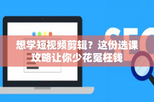 想学短视频剪辑？这份选课攻略让你少花冤枉钱